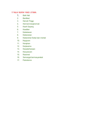 17 NILAI MURNI YANG UTAMA:
1. Baik Hati
2. Berdikari
3. Hemah Tinggi
4. Hormat-menghormati
5. Kasih Sayang
6. Keadilan
7. Kebebasan
8. Keberanian
9. Kebersihan fizikal dan mental
10. Kejujuran
11. Kerajinan
12. Kerjasama
13. Kesederhanaan
14. Kesyukuran
15. Rasional
16. Semangat bermasyarakat
17. Patriotisme
 