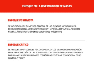 ENFOQUE EN LA INVESTIGACIÓN DE MASAS
ENFOQUE POSITIVISTA
ENFOQUE CRÍTICO
SE IDENTIFICA CON EL MÉTODO GENERAL DE LAS CIENCIAS NATURALES, ES
DECIR, RESPONDEN A LEYES UNIVERSALES Y HAY QUE ADOPTAR UNA POSICIÓN
NEUTRAL ANTE LOS FENÓMENOS ESTUDIADOS (OBSERVAR)
SE PREGUNTA POR SOBRE EL ROL QUE CUMPLEN LOS MEDIOS DE COMUNICACIÓN
EN LA REPRODUCCIÓN DE LAS SOCIEDADES CONTEMPORÁNEAS, CARACTERIZADAS
POR SU AMPLIAS DESIGUALDADES ECONÓMICAS POLÍTICAS, EDUCACIONALES DE
CONTROL Y PODER
 