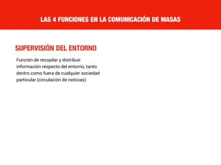 SUPERVISIÓN DEL ENTORNO
LAS 4 FUNCIONES EN LA COMUNICACIÓN DE MASAS
Función de recopilar y distribuir
información respecto del entorno, tanto
dentro como fuera de cualquier sociedad
particular (circulación de noticias)
 