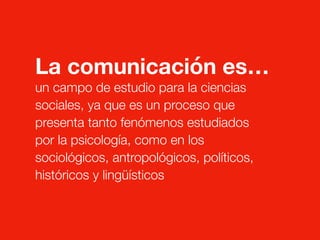 La comunicación es…
un campo de estudio para la ciencias
sociales, ya que es un proceso que
presenta tanto fenómenos estudiados
por la psicología, como en los
sociológicos, antropológicos, políticos,
históricos y lingüísticos
 