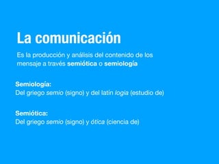 La comunicación
Es la producción y análisis del contenido de los
mensaje a través semiótica o semiología
Semiología:
Del griego semio (signo) y del latín logia (estudio de)
Semiótica:
Del griego semio (signo) y ótica (ciencia de)
 