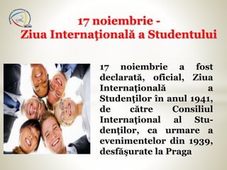 17 noiembrie a fost
declarată, oficial, Ziua
Internaţională a
Studenţilor în anul 1941,
de către Consiliul
Internaţional al Stu-
denţilor, ca urmare a
evenimentelor din 1939,
desfăşurate la Praga
17 noiembrie -
Ziua Internaţională a Studentului
 