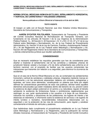 NORMA OFICIAL MEXICANA NOM-034-SCT2-2003, SEÑALAMIENTO HORIZONTAL Y VERTICAL DE
CARRETERAS Y VIALIDADES URBANAS.
NORMA OFICIAL MEXICANA NOM-034-SCT2-2003, SEÑALAMIENTO HORIZONTAL
Y VERTICAL DE CARRETERAS Y VIALIDADES URBANAS.
Norma publicada en el Diario Oficial de la Federación el 8 de abril de 2005.
TEXTO VIGENTE
Al margen un sello con el Escudo Nacional, que dice: Estados Unidos Mexicanos.-
Secretaría de Comunicaciones y Transportes.
AARÓN DYCHTER POLTOLAREK, Subsecretario de Transporte y Presidente
del Comité Consultivo Nacional de Normalización de Transporte Terrestre, con
fundamento en los artículos 36 fracción I de la Ley Orgánica de la Administración
Pública Federal; 1o., 38 fracción II, 40 fracciones I, III, V y XVI, 41 43, 47 y 51 de la Ley
Federal sobre Metrología y Normalización; 4o. de la Ley Federal de Procedimiento
Administrativo; 5o. fracción VI de la Ley de Caminos, Puentes y Autotransporte Federal;
28 y 34 del Reglamento de la Ley Federal sobre Metrología y Normalización y 6o.
fracción XIII del Reglamento Interior de la Secretaría de Comunicaciones y Transportes;
y demás ordenamientos jurídicos que resulten aplicables, y
CONSIDERANDO
Que es necesario establecer los requisitos generales que han de considerarse para
diseñar e implantar el señalamiento vial de las carreteras y vialidades urbanas de
jurisdicción federal, estatal y municipal, a fin de dicho señalamiento sea uniforme en el
territorio nacional, con el propósito de facilitar que los usuarios comprendan las
indicaciones que transmite con relación a su seguridad, para disminuir la ocurrencia de
accidentes.
Que en el caso de la Norma Oficial Mexicana en cita, se contemplan los señalamientos
horizontal y vertical de carreteras y vialidades urbanas, integrados mediante marcas en
el pavimento y en las estructuras adyacentes; tableros con símbolos, pictogramas y
leyendas, así como otros elementos, constituyendo un sistema que tiene por objeto
delinear las características geométricas de esas vías públicas; denotar todos aquellos
elementos estructurales que estén instalados dentro del derecho de vía; prevenir sobre
la existencia de algún peligro potencial en el camino y su naturaleza; regular el tránsito
señalando la existencia de limitaciones físicas o prohibiciones reglamentarias que
restringen su uso; guiar oportunamente a los usuarios a lo largo de sus itinerarios,
indicando los nombres y ubicaciones de las poblaciones, los lugares de interés y las
distancias en kilómetros, e informando sobre la existencia de servicios o de lugares de
interés turístico o recreativo, transmitiéndoles indicaciones relacionadas con su
seguridad y con la protección de las vías de comunicación, para regular y canalizar
correctamente el tránsito de vehículos y peatones.
Que habiéndose dado cumplimiento al procedimiento establecido en la Ley Federal
sobre Metrología y Normalización y su Reglamento, para la publicación de normas
oficiales mexicanas, el Subsecretario de Transporte y Presidente del Comité Consultivo
 
