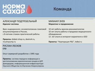Команда

АЛЕКСАНДР ПОДГРЕБЕЛЬНЫЙ                        МИХАИЛ ЗУЕВ
Идеолог системы                                Маркетинг и продвижение

Врач-эндокринолог, основоположник помповой     10 лет работы врачом-реаниматологом
инсулинотерапии в России,                      10 лет опыта работы в продажах медицинского
с 8-летним стажем практической работы.         оборудования
                                               12 лет опыта в интернет-маркетинге и SEO
Проекты: diabet-shop.ru, dextro4.ru,
insulinpump.ru                                 Проекты: "Корпорация РБС", bdbd.ru

РУСЛАН ЛЕСКОВ
СТО

Опыт серверной разработки с 1995 года

Проекты: система передачи информации о
местоположении аэрологических зондов в ЦУП
Домодедово, информационная инфраструктура
Научного Общества по Изучению Атеросклероза.
 