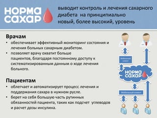 выводит контроль и лечения сахарного
                         диабета на принципиально
                         новый, более высокий, уровень

Врачам
• обеспечивает эффективный мониторинг состояния и
  лечения больных сахарным диабетом.
• позволяет врачу охватит больше
  пациентов, благодаря постоянному доступу к           Мобильный
                                                        клиент
  систематизированным данным о ходе лечения
  больного.

Пациентам
• облегчает и автоматизирует процесс лечения и
  поддержания сахара в нужном русле.                   Мобильный клиент

• берет на себя большую часть рутинных
  обязанностей пациента, таких как подсчет углеводов
  и расчет дозы инсулина.
 