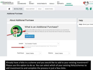Already have a folio in a scheme and you would like to add to your existing investment?
Please use this option to do so. You can select which of your existing folio/schemes to
add investment to and complete the process in just a few clicks.
 