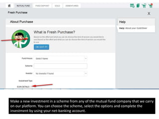 Make a new investment in a scheme from any of the mutual fund company that we carry
on our platform. You can choose the scheme, select the options and complete the
investment by using your net-banking account.
 