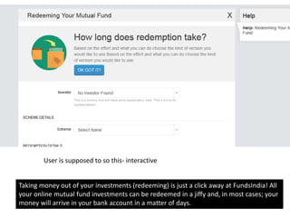 Taking money out of your investments (redeeming) is just a click away at FundsIndia! All
your online mutual fund investments can be redeemed in a jiffy and, in most cases; your
money will arrive in your bank account in a matter of days.
User is supposed to so this- interactive
 