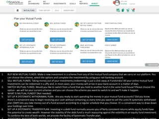 1. BUY NEW MUTUAL FUNDS: Make a new investment in a scheme from any of the mutual fund company that we carry on our platform. You
can choose the scheme, select the options and complete the investment by using your net-banking account.
2. SELL MUTUAL FUNDS: Taking money out of your investments (redeeming) is just a click away at FundsIndia! All your online mutual fund
investments can be redeemed in a jiffy and, in most cases; your money will arrive in your bank account in a matter of days.
3. SWITCH MUTUAL FUNDS: Would you like to switch from a fund that you hold to another fund in the same fund house? Please choose this
option - we will list your current schemes and you can choose the scheme you want to switch to and we'll make it happen.
4. WHAT IS MUTUAL FUNDS? (Not needed)
5. SET UP A SYSTEMATIC WITHDRAWAL PLAN: Are you ready to start spending the money in your mutual fund accounts? Did you know
there's a convenient way to begin receiving your cash without contacting us every time you want to sell the units?A systematic withdrawal
plan (SWP) lets you take money out of a fund account according to a regular schedule that you choose. It's a convenient way to draw down
your holdings over time.
6. SET UP A SYSTEMATIC TRANSFER PLAN: Investing in a debt fund normally assures you of fairly consistent returns while equity funds have
the potential to create wealth. However the stability of the debt fund is much reassuring against the volatility in an equity fund investment.
To combine the best of both worlds, we provide the facility of Systematic Transfer plan.
 