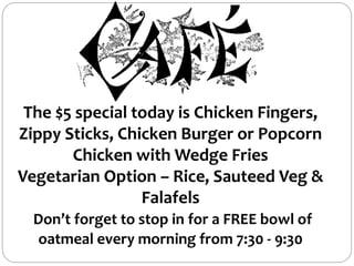 The $5 special today is Chicken Fingers,
Zippy Sticks, Chicken Burger or Popcorn
Chicken with Wedge Fries
Vegetarian Option – Rice, Sauteed Veg &
Falafels
Don’t forget to stop in for a FREE bowl of
oatmeal every morning from 7:30 - 9:30
 