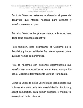 FIRMA DE CONVENIO CON 28 INSTITUTOS TECNOLÓGICOS PARA EL COMBATE AL REZAGO EDUCATIVO Y
FIRMA DEL ACUERDO INTEGRAL DE DESARROLLO SOCIAL INCLUYENTE 2015
XALAPA, VERACRUZ.
MARTES 17 DE NOVIEMBRE DE 2015
En todo Veracruz estamos acelerando el paso del
desarrollo que México necesita para avanzar y
transformarse como país.
Por ello, Veracruz ha puesto manos a la obra para
dejar atrás el rezago educativo;
Pero también, para acompañar al Gobierno de la
República y hacer realidad el México Incluyente, con el
que nos hemos comprometido.
Hoy, lo hacemos con acciones determinantes que
transformen la educación, en un esfuerzo compartido
con el Gobierno del Presidente Enrique Peña Nieto.
Como la unión de estos 28 institutos tecnológicos que
subraya el marco de la responsabilidad institucional y
social compartida, para sumar energías y mejorar la
escolaridad de la población.
1
 
