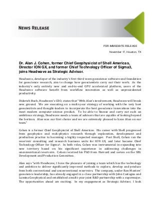 FOR IMMEDIATE RELEASE
November 17, Houston, TX
Dr. Alan J. Cohen, former Chief Geophysicist of Shell Americas,
Director ION GX, and former Chief Technology Officer of Sigma3,
joins Headwave as Strategic Advisor.
Headwave, developer of the industry’s first third wave geoscience software and foundation
for geoscience research, aim to change how geoscientists carry out their work. As the
industry’s only entirely new and end-to-end GPU accelerated platform, users of the
Headwave software benefit from workflow innovation as well as unprecedented
productivity.
Diderich Buch, Headwave’s CEO, states that “With Alan’s involvement, Headwave will break
new ground. We are executing on a multi-year strategy of working with the very best
geoscientists and thought-leaders to incorporate the best geoscience innovations into the
most modern computer-science product. To be able to finesse and carry out such an
ambitious strategy, Headwave needs a team of advisors that are capable of looking beyond
the horizon. Alan was our first choice and we are extremely pleased to have Alan on our
team.”
Cohen is a former Chief Geophysicist of Shell Americas. His career with Shell progressed
from geophysics and rock-physics research through exploration, development and
production practice to becoming a highly respected manager. Post Shell, Cohen ran the
reservoir consulting and research business units for ION GX, and later became Chief
Technology Officer for Sigma3. In both roles, Cohen was instrumental in expanding into
new territory based on his significant experience in addressing challenges in
unconventional reservoirs. Cohen received his PhD from Harvard and serves on the SEG
Development and Production Committee.
Alan says “with Headwave, I have the pleasure of joining a team which has the technology
and ambition to deliver significantly improved methods to explore, develop and produce
from both conventional and unconventional reservoirs. The company, under Ron Masters’
geoscience leadership, has already engaged in a close partnership with John Castagna and
Lumina Geophysical and established a multi-year joint R&D partnership with a supermajor.
The opportunities ahead are exciting. In my engagement as Strategic Advisor, I look
 
