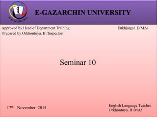 E-GAZARCHIN UNIVERSITY 
Approved by Head of Department Training Enkhjargal .D/MA/ 
Prepared by Orkhontuya. B /Inspector/ 
17th November 2014 
English Language Teacher 
Orkhontuya. B /MA/ 
Seminar 10 
 