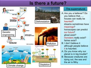 Is there a future? 
Climate change 
Pollution 
Depletion 
Genetic 
engineering 
Deforestation 
The supernatural 
A: Are you a believer? Do 
you believe that….. 
houses can really be 
haunted? 
dreams sometimes have 
meanings? 
horoscopes can predict 
our future? 
ghost exist? 
monsters really exist? 
fairies exist? 
B: I don’t believe it 
although people believe 
it is haunted. 
A: Do you know why our 
planet is in big trouble? 
B: Because creatures are 
dying out, the sea and 
the air is filthy 
 