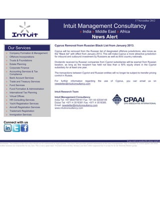 17 November 2012
Intuit Management Consultancy
» India » Middle East » Africa
News Alert
Our Services
» Company Formation & Management
» Offshore Incorporations
» Trusts & Foundations
» Estate Planning
» Corporate Finance
» Accounting Services & Tax
Compliance
» Bank Account Services
» Trade and Treasury Services
» Fund Services
» Fund Formation & Administration
» International Tax Planning
» Virtual Offices
» HR Consulting Services
» Yacht Registration Services
» Aircraft Registration Services
» Trademark Registration
» Immigration Services
Connect with us
Cyprus Removal from Russian Black List from January 2013.
Cyprus will be removed from the Russian list of desginated offshore jurisdictions, also know as
the "Black list" with effect from January 2013. This will make Cyprus a more attractive jurisdiction
for inbound and outbound investment by Russians as well as third country nationals.
Dividends received by Russian companies from Cypriot subsidiaries will be exempt from Russian
taxation, as long as the recipient has held not less than a 50% equity share in the Cypriot
subsidiary for at least one year.
The transactions between Cypriot and Russian entities will no longer be subject to transfer pricing
control in Russia.
For further information regarding the use of Cyprus, you can email us on
newsletter@intuitconsultancy.com
Intuit Research Team
Intuit Management Consultancy
India Tel: +91 9840708181 Fax: +91 44 42034149
Dubai Tel: +971 4 3518381 Fax: +971 4 3518385
Email: newsletter@intuitconsultancy.com
www.intuitconsultancy.com
If you wish to unsubscribe please email us
Disclaimer: The content of this news alert should not be constructed as legal opinion. This news alert provides general information at the time of preparation. This is intended as a news update and Intuit
neither assumes nor responsible for any loss. This is not a spam mail. You have received this, because you have either requested for it or may be in our Network Partner group.
 