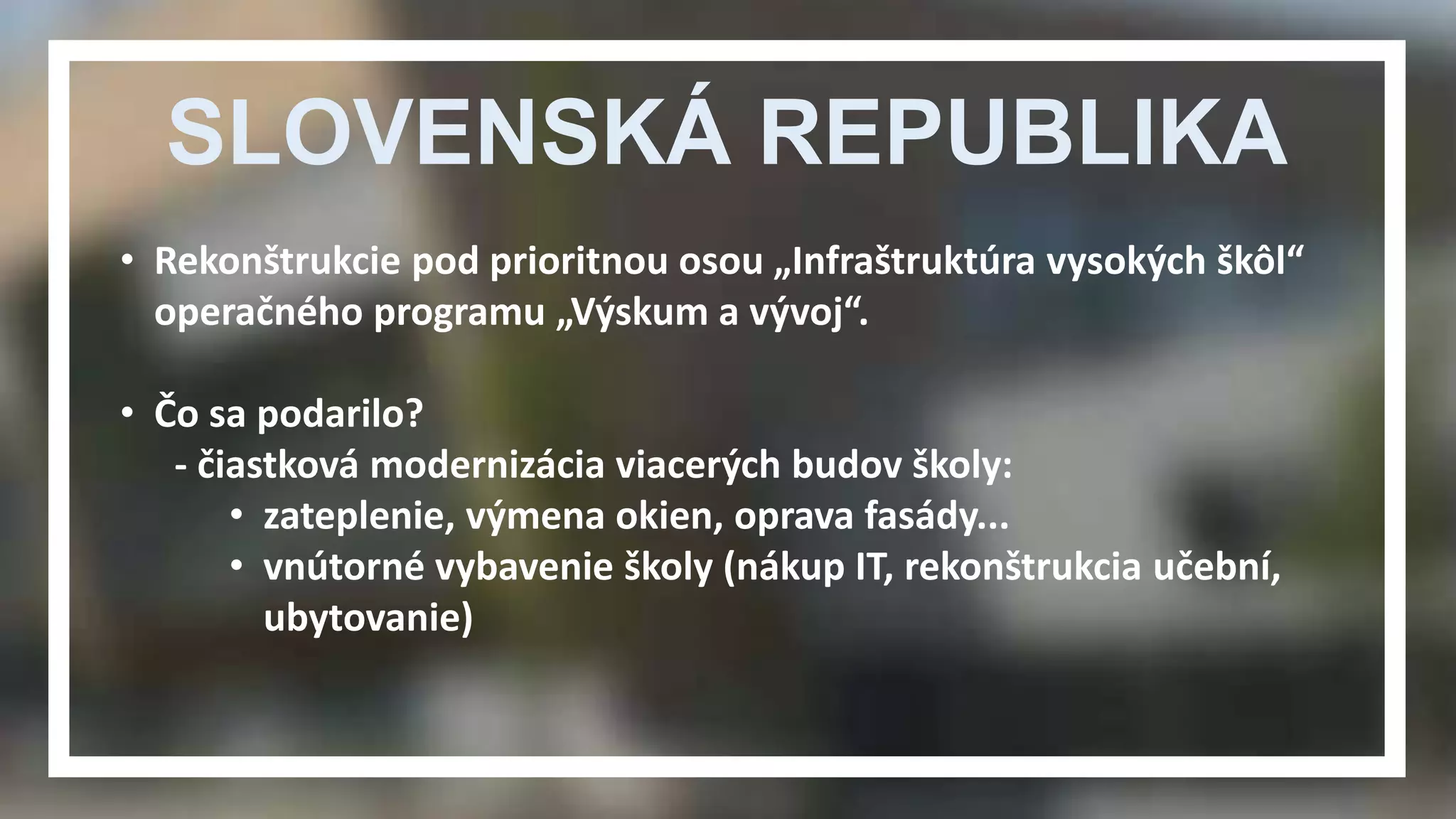 SLOVENSKÁ REPUBLIKA 
• Rekonštrukcie pod prioritnou osou „Infraštruktúra vysokých škôl“ 
operačného programu „Výskum a vývoj“. 
• Čo sa podarilo? 
- čiastková modernizácia viacerých budov školy: 
• zateplenie, výmena okien, oprava fasády... 
• vnútorné vybavenie školy (nákup IT, rekonštrukcia učební, 
ubytovanie) 
 