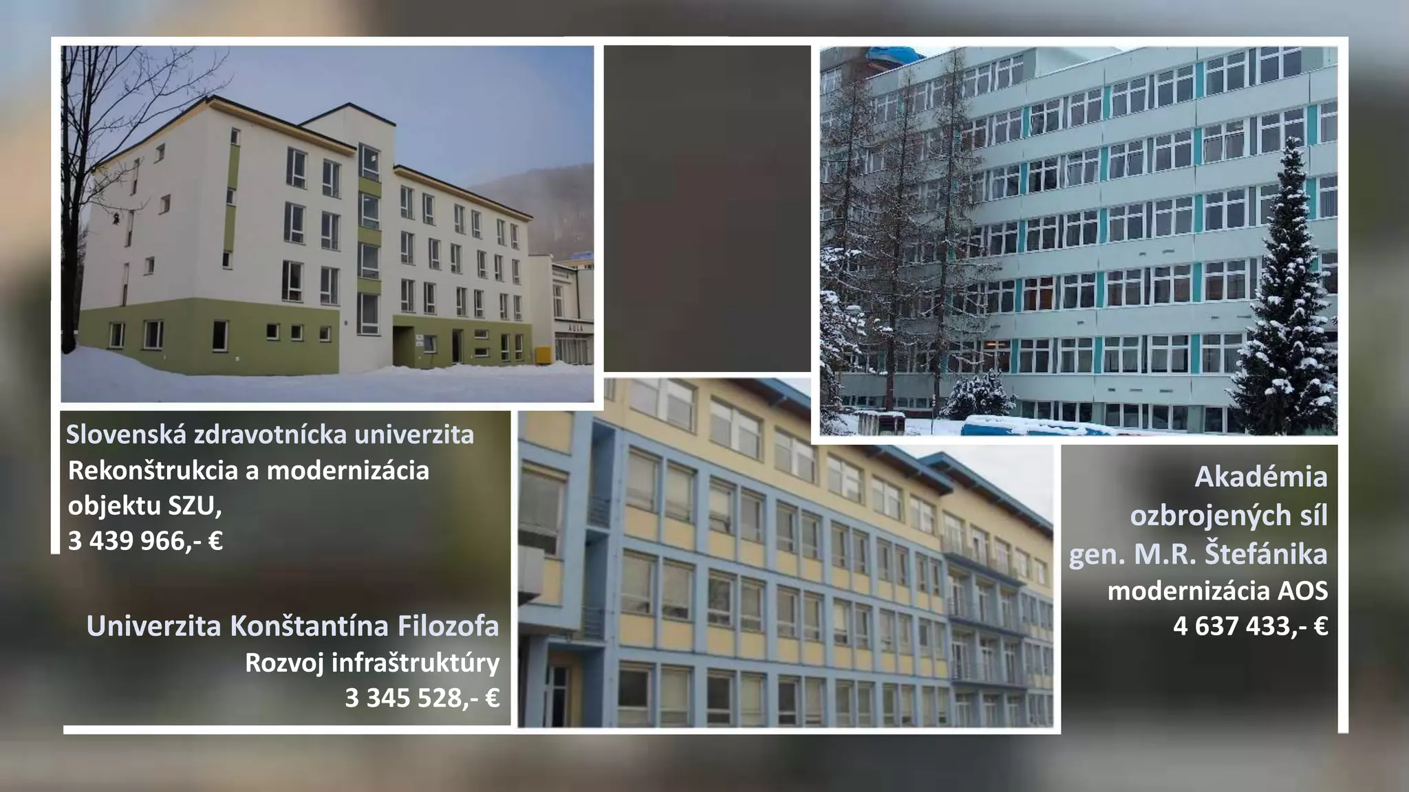 Akadémia 
ozbrojených síl 
gen. M.R. Štefánika 
modernizácia AOS 
Slovenská zdravotnícka univerzita 
Rekonštrukcia a modernizácia 
objektu SZU, 
3 439 966,- € 
Univerzita Konštantína Filozofa 4 637 433,- € 
Rozvoj infraštruktúry 
3 345 528,- € 
 