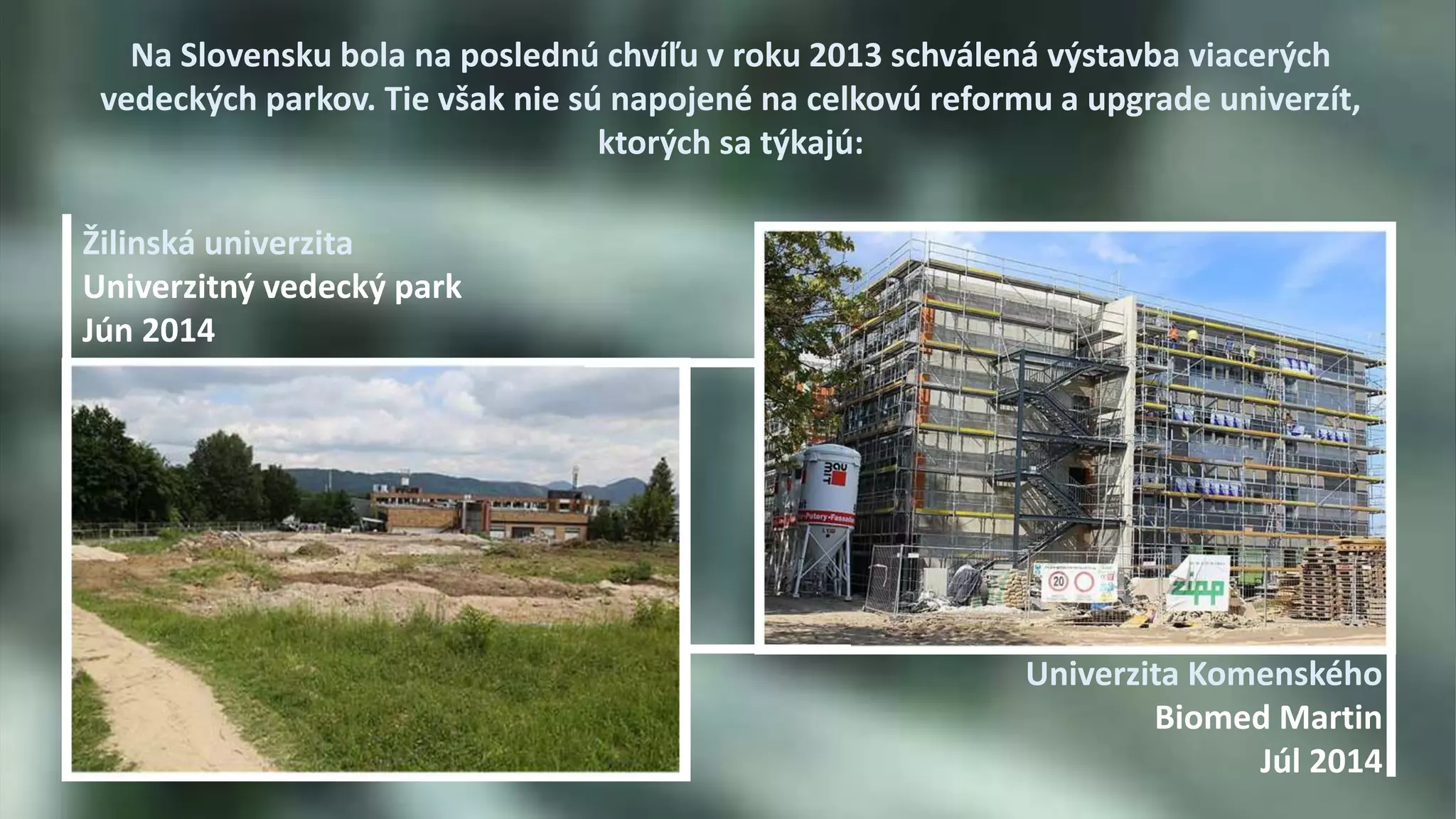 Na Slovensku bola na poslednú chvíľu v roku 2013 schválená výstavba viacerých 
vedeckých parkov. Tie však nie sú napojené na celkovú reformu a upgrade univerzít, 
ktorých sa týkajú: 
Univerzita Komenského 
Biomed Martin 
Júl 2014 
Žilinská univerzita 
Univerzitný vedecký park 
Jún 2014 
 