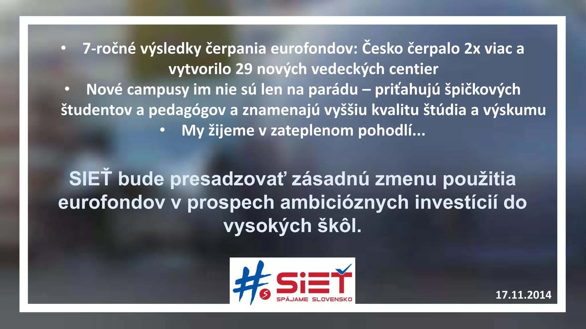 • 7-ročné výsledky čerpania eurofondov: Česko čerpalo 2x viac a 
17.11.2014 
vytvorilo 29 nových vedeckých centier 
• Nové campusy im nie sú len na parádu – priťahujú špičkových 
študentov a pedagógov a znamenajú vyššiu kvalitu štúdia a výskumu 
• My žijeme v zateplenom pohodlí... 
SIEŤ bude presadzovať zásadnú zmenu použitia 
eurofondov v prospech ambicióznych investícií do 
vysokých škôl. 
