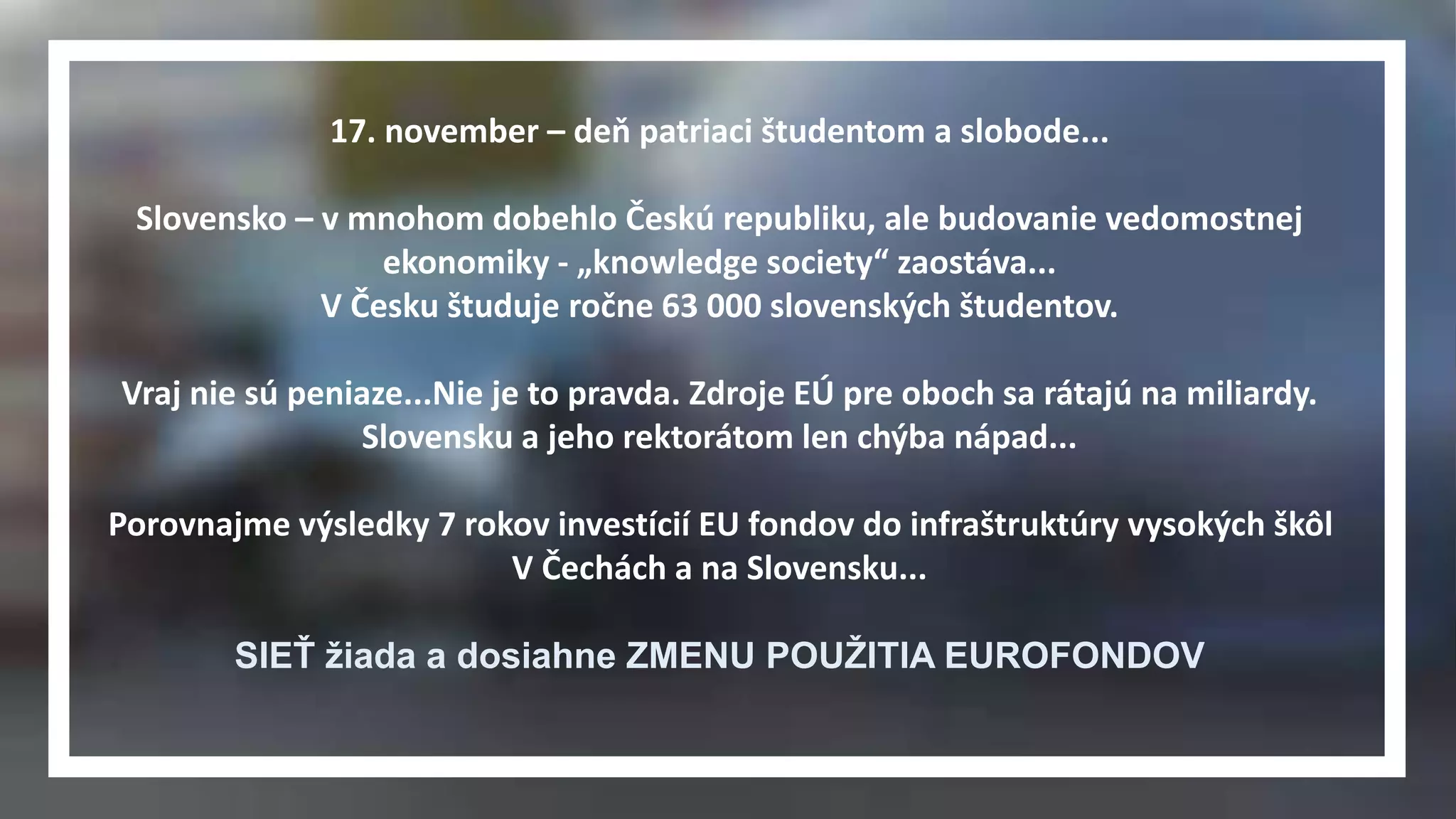 17. november – deň patriaci študentom a slobode... 
Slovensko – v mnohom dobehlo Českú republiku, ale budovanie vedomostnej 
ekonomiky - „knowledge society“ zaostáva... 
V Česku študuje ročne 63 000 slovenských študentov. 
Vraj nie sú peniaze...Nie je to pravda. Zdroje EÚ pre oboch sa rátajú na miliardy. 
Slovensku a jeho rektorátom len chýba nápad... 
Porovnajme výsledky 7 rokov investícií EU fondov do infraštruktúry vysokých škôl 
V Čechách a na Slovensku... 
SIEŤ žiada a dosiahne ZMENU POUŽITIA EUROFONDOV 
 
