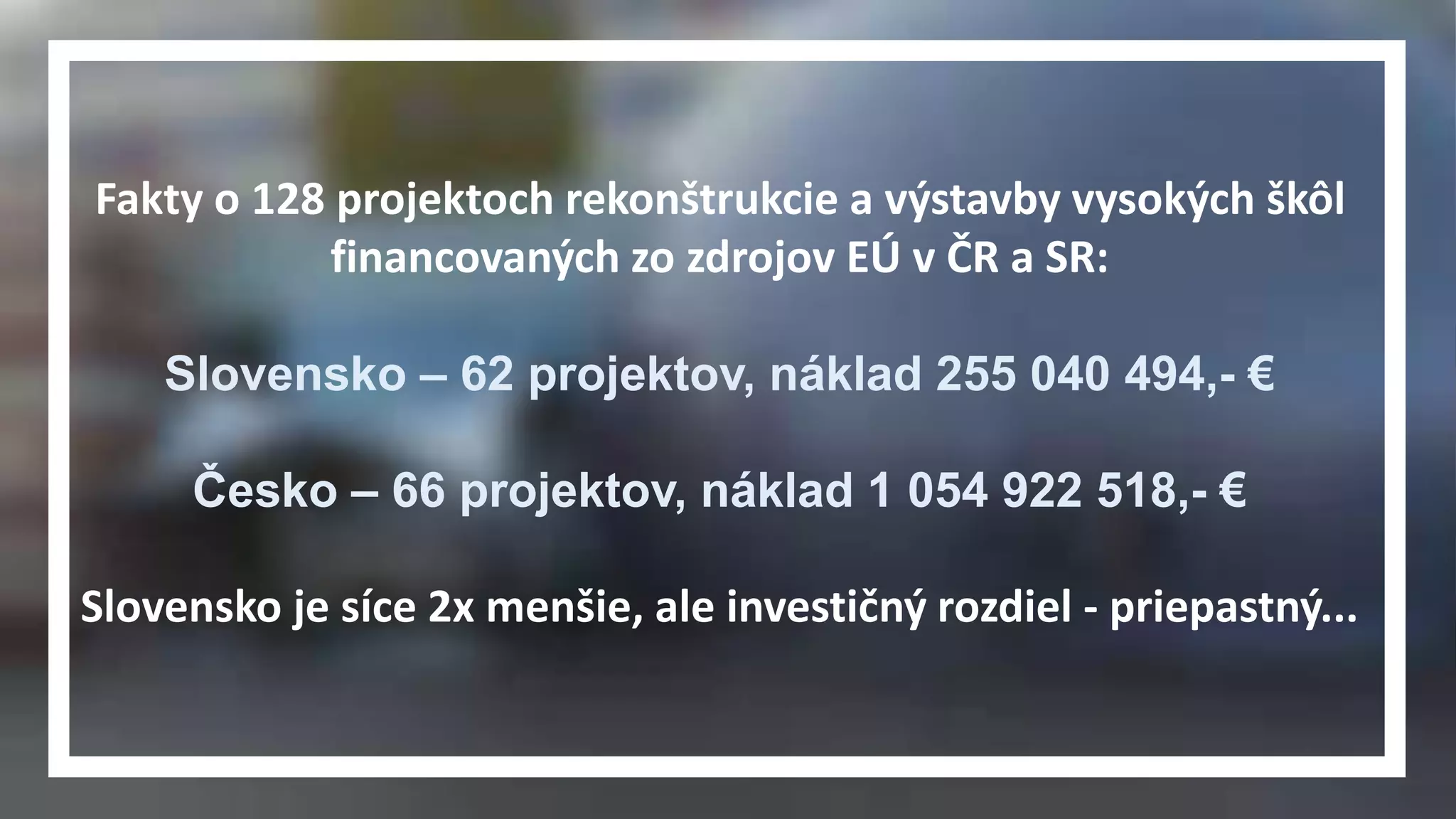 Fakty o 128 projektoch rekonštrukcie a výstavby vysokých škôl 
financovaných zo zdrojov EÚ v ČR a SR: 
Slovensko – 62 projektov, náklad 255 040 494,- € 
Česko – 66 projektov, náklad 1 054 922 518,- € 
Slovensko je síce 2x menšie, ale investičný rozdiel - priepastný... 
 