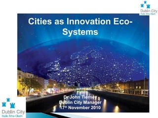 Cities as Innovation Eco-
Systems
Dr John Tierney
Dublin City Manager
17th
November 2010
 