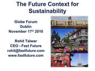 The Future Context for
Sustainability
Globe Forum
Dublin
November 17th
2010
Rohit Talwar
CEO - Fast Future
rohit@fastfuture.com
www.fastfuture.com
 