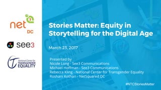 Stories Matter: Equity in
Storytelling for the Digital Age
March 23, 2017
Presented by
Nicole Long - See3 Communications
Michael Hoffman - See3 Communications
Rebecca Kling - National Center for Transgender Equality
Roshani Kothari - NetSquared DC
#NTCStoriesMatter
 