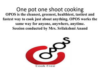One pot one shoot cooking
OPOS is the cleanest, greenest, healthiest, tastiest and
fastest way to cook just about anything. OPOS works the
same way for anyone, anywhere, anytime.
Session conducted by Mrs. Srilakshmi Anand
 