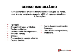 CENSO IMOBILIÁRIO
    Levantamento de empreendimentos em construção e à venda,
    com área de construção superior a 800 m² e com as seguintes
                                          m²
                            informações:



•   Tipologia;
                                     •   Nome do empreendimento;
•   Área privativa das unidades;
                                     •   Endereço;
•   Total de unidades;
                                     •   Construtora/Incorporadora;
•   Total de unidades disponíveis;
                                     •   Imobiliária.
•   Preço de venda;
•   Entrega;
•   Preço máximo e preço mínimo;
•   Estágio da obra;
 