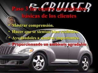 Paso 3 las cuatro necesidadesPaso 3 las cuatro necesidades
básicas de los clientesbásicas de los clientes
• Mostrar comprensión.Mostrar comprensión.
• Hacer que se sientan bien recibidos.Hacer que se sientan bien recibidos.
• Ayudandoles a sentirse importantes.Ayudandoles a sentirse importantes.
• Proporcionando un ambiente agradableProporcionando un ambiente agradable..
 