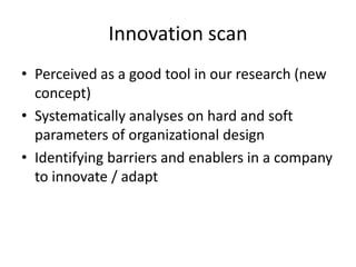 Innovation scan
• Perceived as a good tool in our research (new
concept)
• Systematically analyses on hard and soft
parameters of organizational design
• Identifying barriers and enablers in a company
to innovate / adapt

 