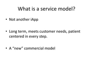 What is a service model?
• Not another iApp
• Long term, meets customer needs, patient
centered in every step.
• A “new” commercial model

 