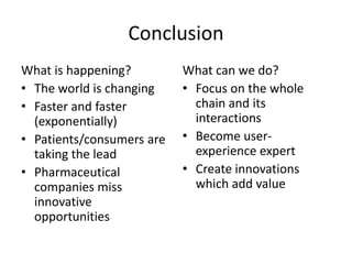 Conclusion
What is happening?
• The world is changing
• Faster and faster
(exponentially)
• Patients/consumers are
taking the lead
• Pharmaceutical
companies miss
innovative
opportunities

What can we do?
• Focus on the whole
chain and its
interactions
• Become userexperience expert
• Create innovations
which add value

 