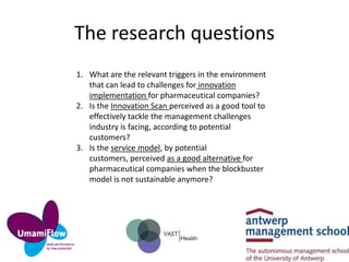 The research questions
1. What are the relevant triggers in the environment
that can lead to challenges for innovation
implementation for pharmaceutical companies?
2. Is the Innovation Scan perceived as a good tool to
effectively tackle the management challenges
industry is facing, according to potential
customers?
3. Is the service model, by potential
customers, perceived as a good alternative for
pharmaceutical companies when the blockbuster
model is not sustainable anymore?

 