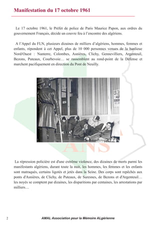 Manifestation du 17 octobre 1961


     Le 17 octobre 1961, le Préfet de police de Paris Maurice Papon, aux ordres du
    gouvernement Français, décide un couvre feu à l’encontre des algériens. 

     A l’Appel du FLN, plusieurs dizaines de milliers d’algériens, hommes, femmes et 
    enfants, répondent à cet Appel, plus de 10 000 personnes venues de la banlieue
    Nord/Ouest : Nanterre, Colombes, Asnières, Clichy, Gennevilliers, Argenteuil,
    Bezons,  Puteaux,  Courbevoie…  se  rassemblent  au  rond-point de la Défense et
    marchent pacifiquement en direction du Pont de Neuilly.




     La répression policière est d'une extrême violence, des dizaines de morts parmi les
    manifestants algériens, durant toute la nuit, les hommes, les femmes et les enfants
    sont matraqués, certains ligotés et jetés dans la Seine. Des corps sont repêchés aux
    ponts  d'Asnières,  de  Clichy,  de  Puteaux,  de  Suresnes,  de  Bezons  et  d'Argenteuil… 
    les noyés se comptent par dizaines, les disparitions par centaines, les arrestations par
    milliers…




2                      AMAL Association pour la Mémoire ALgérienne
 