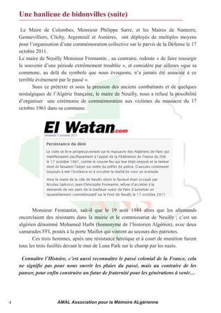 Une banlieue de bidonvilles (suite)

     Le Maire de Colombes, Monsieur Philippe Sarre, et les Maires de Nanterre,
    Gennevilliers, Clichy, Argenteuil et Asnières, ont déployés de multiples moyens
    pour l’organisation d’une commémoration collective sur le parvis de la Défense le 17 
    octobre 2011.
    Le maire de Neuilly Monsieur Fromantin , au contraire, redoute « de faire ressurgir
    le souvenir d’une période extrêmement troublée », et considére par ailleurs «que sa
    commune,  au  delà  du  symbole  que  nous  évoquons,  n’a  jamais  été  associée  à  ce 
    terrible évènement par le passé ».
           Sous ce prétexte et sous la pression des anciens combattants et de quelques
    nostalgiques de l’Algérie française, le maire de Neuilly, nous a refusé la possibilité
    d’organiser    une  cérémonie  de  commémoration aux victimes du massacre du 17
    octobre 1961 dans sa commune.




           Monsieur Fromantin, sait-il que le 19 août 1944 alors que les allemands
    encerclaient des résistants dans la mairie et le commissariat de Neuilly ; c’est  un 
    algérien dénommé Mohamed Harbi (homonyme de l’historien Algérien), avec deux
    camarades FFI, postés à la porte Maillot qui vinrent au secours des patriotes.
           Ces trois hommes, après une résistance héroïque et à court de munition furent
    tous les trois fusillés devant le mur de Luna Park sur le champ par les nazis.

     Connaître l’Histoire, c’est aussi reconnaître le passé colonial de la France, cela 
    ne signifie pas pour nous ouvrir les plaies du passé, mais au contraire de les
    panser, pour enfin construire un futur de fraternité pour les générations à venir…




4                      AMAL Association pour la Mémoire ALgérienne
 