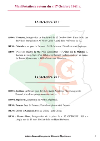 Manifestations autour du « 17 Octobre 1961 ».



                            16 Octobre 2011



11h00 : Nanterre, Inauguration du Boulevard du 17 Octobre 1961. Entre le Bd des
        Provinces Françaises et Av Joliot Curie A côté de la Préfecture du 92.

14h30 : Colombes, au pont de Bezons, côté Île Marante; Dévoilement de la plaque,

16h00 : Pièce de Théâtre de MC Prati-Belmokhtar : « C'était un 17 Octobre »,
       Lecture à 4 voix. Suivi d’un débat avec Bernard Gerland, metteur  en scène,
       de Tramor Quemeneur et Gilles Manceron, historiens.




                            17 Octobre 2011



11h00 : Asnières sur Seine, pont de Clichy (côté Asnières), Place Marguerite
        Durand, pose d’une plaque commémorative.

11h00 : Argenteuil, cérémonie au Pont d’Argenteuil.

18h30 : Bezons, Pont de Bezons ; Pose d’une plaque côté Bezons.

18h30 : Clichy la Garenne, Pont de Clichy - côté Clichy.

18h30 : Gennevilliers, Inauguration de la place du « 17 OCTOBRE 1961 » -
        Angle rue du 19 mars 1962 et de la rue Henri Barbusse.




                  AMAL Association pour la Mémoire ALgérienne                        5
 
