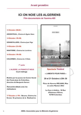 Avant première


                   ICI ON NOIE LES ALGERIENS
                           Film documentaire de Yasmina ADI




    12 Octobre 20h30 :

    ARGENTEUIL ; Cinéma le figuier blanc

    14 Octobre 19h 00:

    GENNEVILLIERS ; Cinéma Jean Vigo

    14 Octobre 21h 00:

    NANTERRE ; Cinéma les Lumières

    16 Octobre 19h 00:

    COLOMBES ; Cinéma les 4 Clubs



                   1er partie

       L’ALGERIE, LA FRANCE ET NOUS                 Spectacle Théâtral
                Court métrage
                                                 « LAMENTO POUR PARIS »

    Réalisé par les jeunes du Centre Social
                                                20 et 21 Octobre à 20h 30
    des Fossés Jean de Colombes,
    direction de Benjamin Serero
                                               Pièce de Hamma MELIANI, Mise
                                                    en scène Myriam Allel
    Rencontre-débats avec les
    réalisateurs
                                                  La Cave à théâtre, 58 Rue
                                                     d’Estienne d’Orves.
                                                      92700 Colombes
    17 Octobre à 19h : Bezons, Cinéma les
    Ecrans En présence de la Réalisatrice




6                     AMAL Association pour la Mémoire ALgérienne
 