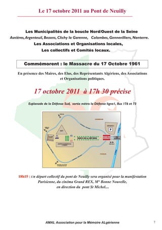 Le 17 octobre 2011 au Pont de Neuilly


         Les Municipalités de la boucle Nord/Ouest de la Seine
Asnières, Argenteuil, Bezons, Clichy la Garenne, Colombes, Gennevilliers, Nanterre.
              Les Associations et Organisations locales,
                   Les collectifs et Comités locaux.


        Commémorent : le Massacre du 17 Octobre 1961

    En présence des Maires, des Elus, des Représentants Algériens, des Associations
                             et Organisations politiques.


              17 octobre 2011 à 17h 30 précise
           Esplanade de la Défense Sud, sortie métro la Défense ligne1, Bus 176 et 73




     18h15 : Un départ collectif du pont de Neuilly sera organisé pour la manifestation
                 Parisienne, du cinéma Grand REX, M° Bonne Nouvelle,
                             en direction du pont St Michel....




                      AMAL Association pour la Mémoire ALgérienne                         7
 