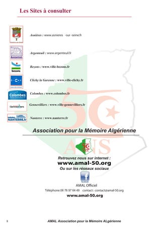 Les Sites à consulter


        Asnières : www.asnieres -sur -seine.fr




        Argenteuil : www.argenteuil.fr



        Bezons : www.ville-bezons.fr



        Clichy la Garenne : www.ville-clichy.fr



        Colombes : www.colombes.fr


       Gennevilliers : www.ville-gennevilliers.fr



        Nanterre : www.nanterre.fr



         Association pour la Mémoire Algérienne



                            Retrouvez nous sur internet :
                            www.amal-50.org
                             Ou sur les réseaux sociaux



                                         AMAL O ciel
                   Téléphone: 06 76 97 64 49 contact : contact@amal-50.org
                              06.09.21.83.11
                                   www.amal-50.org




8                   AMAL Association pour la Mémoire ALgérienne
 