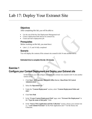 Lab 17: Deploy Your Extranet Site

           Objectives
           After completing this lab, you will be able to:

          •   Use the out-of-the-box Site Deployment Management tool
          •   Create a deployment Path and test its connectivity
          •   Create and start a deployment job.

           Prerequisites
           Before working on this lab, you must have:
          •   Labs 1, 2, 15, and 16 fully completed

           Scenario
           You will deploy the content of the extranet site created in lab 16 onto another server.



           Estimated time to complete this lab: 30 minutes



Exercise 1
Configure your Content Deployment and Deploy your Extranet site
               In this exercise you will configure and deploy the extranet site created in lab 16 onto another
               remote server.

              1. Click Start, All Programs, Microsoft Office Server, SharePoint 3.0 Central
                 Administration

              2. Select the Operations tab

              3. Under the “Content Deployment” section, select “Content Deployment Paths and
                 Jobs”.

              4. Click New Path

              5. In the “Create Content Deployment Path” page, enter “Extranet Site Deployment” in
                 the “Type the name of this path:” field.

              6. In the “Source Web Application and Site Collection” section, choose your extranet site
                 i.e. “<your initials>Extranet” for the Web Application and “/” for the Source site
                 Collection.
 