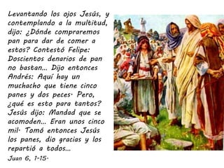 Levantando los ojos Jesús, y
contemplando a la multitud,
dijo: ¿Dónde compraremos
pan para dar de comer a
estos? Contestó ...