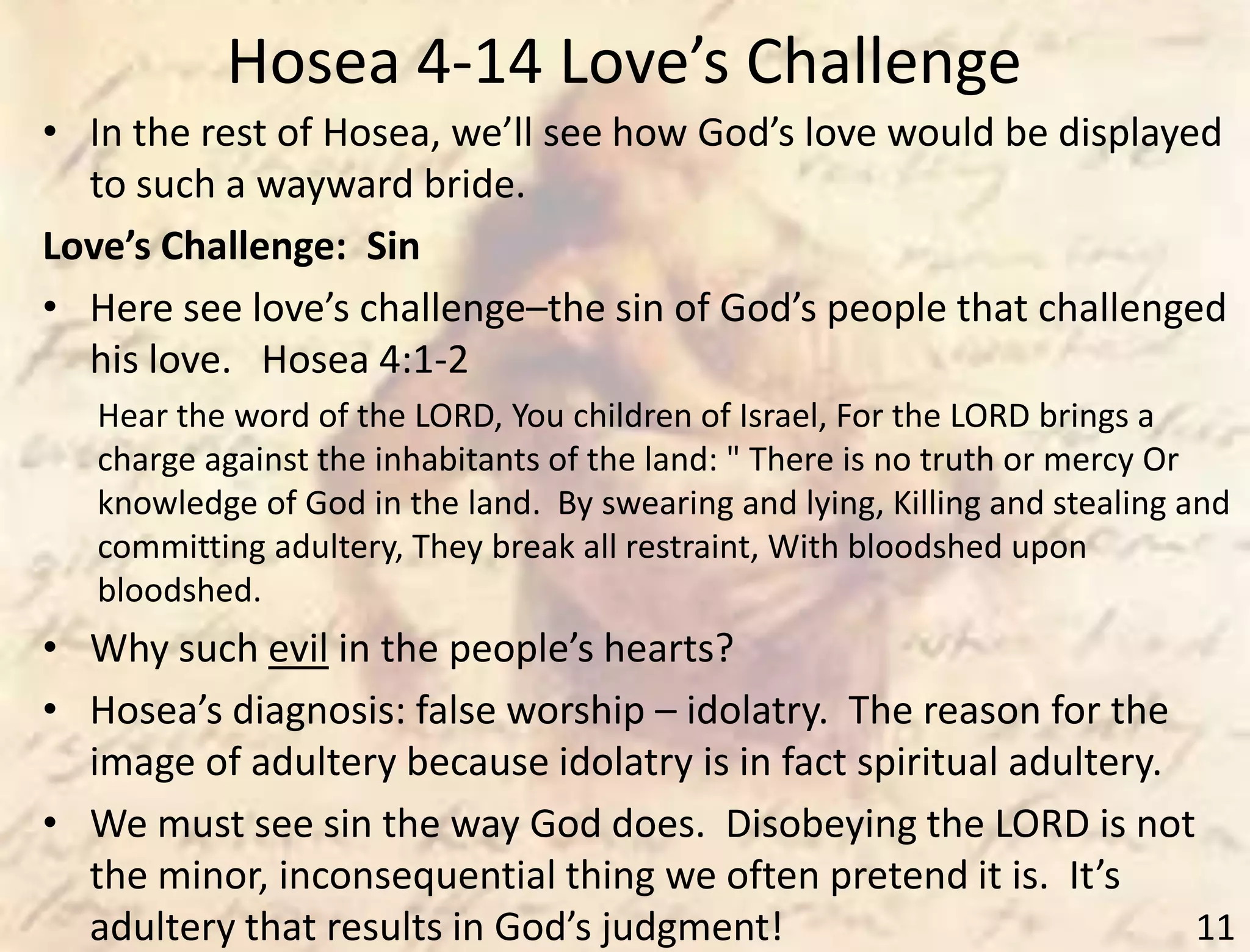 Hosea 4-14 Love’s Challenge
11
• In the rest of Hosea, we’ll see how God’s love would be displayed
to such a wayward bride.
Love’s Challenge: Sin
• Here see love’s challenge–the sin of God’s people that challenged
his love. Hosea 4:1-2
Hear the word of the LORD, You children of Israel, For the LORD brings a
charge against the inhabitants of the land: " There is no truth or mercy Or
knowledge of God in the land. By swearing and lying, Killing and stealing and
committing adultery, They break all restraint, With bloodshed upon
bloodshed.
• Why such evil in the people’s hearts?
• Hosea’s diagnosis: false worship – idolatry. The reason for the
image of adultery because idolatry is in fact spiritual adultery.
• We must see sin the way God does. Disobeying the LORD is not
the minor, inconsequential thing we often pretend it is. It’s
adultery that results in God’s judgment!
 