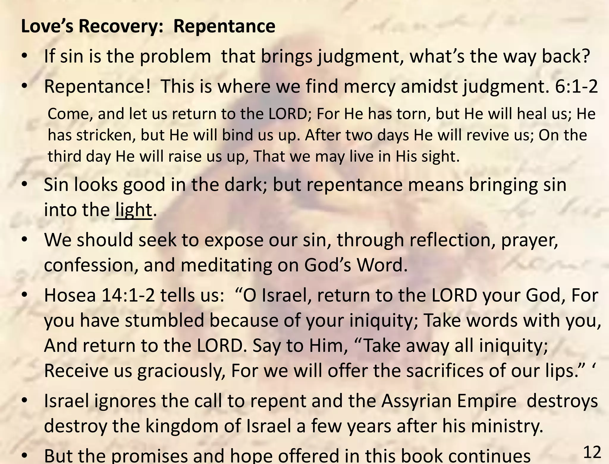 12
Love’s Recovery: Repentance
• If sin is the problem that brings judgment, what’s the way back?
• Repentance! This is where we find mercy amidst judgment. 6:1-2
Come, and let us return to the LORD; For He has torn, but He will heal us; He
has stricken, but He will bind us up. After two days He will revive us; On the
third day He will raise us up, That we may live in His sight.
• Sin looks good in the dark; but repentance means bringing sin
into the light.
• We should seek to expose our sin, through reflection, prayer,
confession, and meditating on God’s Word.
• Hosea 14:1-2 tells us: “O Israel, return to the LORD your God, For
you have stumbled because of your iniquity; Take words with you,
And return to the LORD. Say to Him, “Take away all iniquity;
Receive us graciously, For we will offer the sacrifices of our lips.” ‘
• Israel ignores the call to repent and the Assyrian Empire destroys
destroy the kingdom of Israel a few years after his ministry.
• But the promises and hope offered in this book continues
 