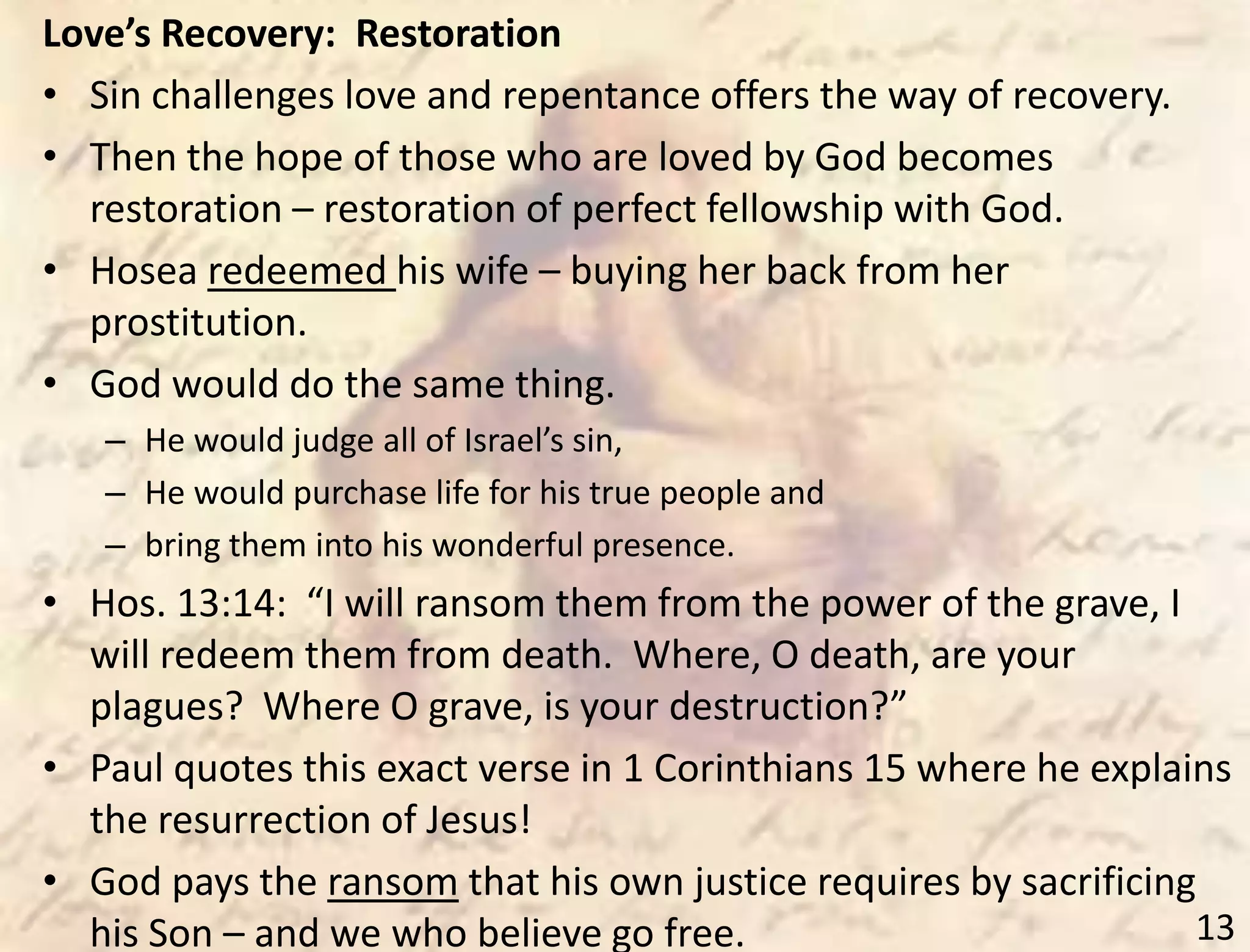 13
Love’s Recovery: Restoration
• Sin challenges love and repentance offers the way of recovery.
• Then the hope of those who are loved by God becomes
restoration – restoration of perfect fellowship with God.
• Hosea redeemed his wife – buying her back from her
prostitution.
• God would do the same thing.
– He would judge all of Israel’s sin,
– He would purchase life for his true people and
– bring them into his wonderful presence.
• Hos. 13:14: “I will ransom them from the power of the grave, I
will redeem them from death. Where, O death, are your
plagues? Where O grave, is your destruction?”
• Paul quotes this exact verse in 1 Corinthians 15 where he explains
the resurrection of Jesus!
• God pays the ransom that his own justice requires by sacrificing
his Son – and we who believe go free.
 