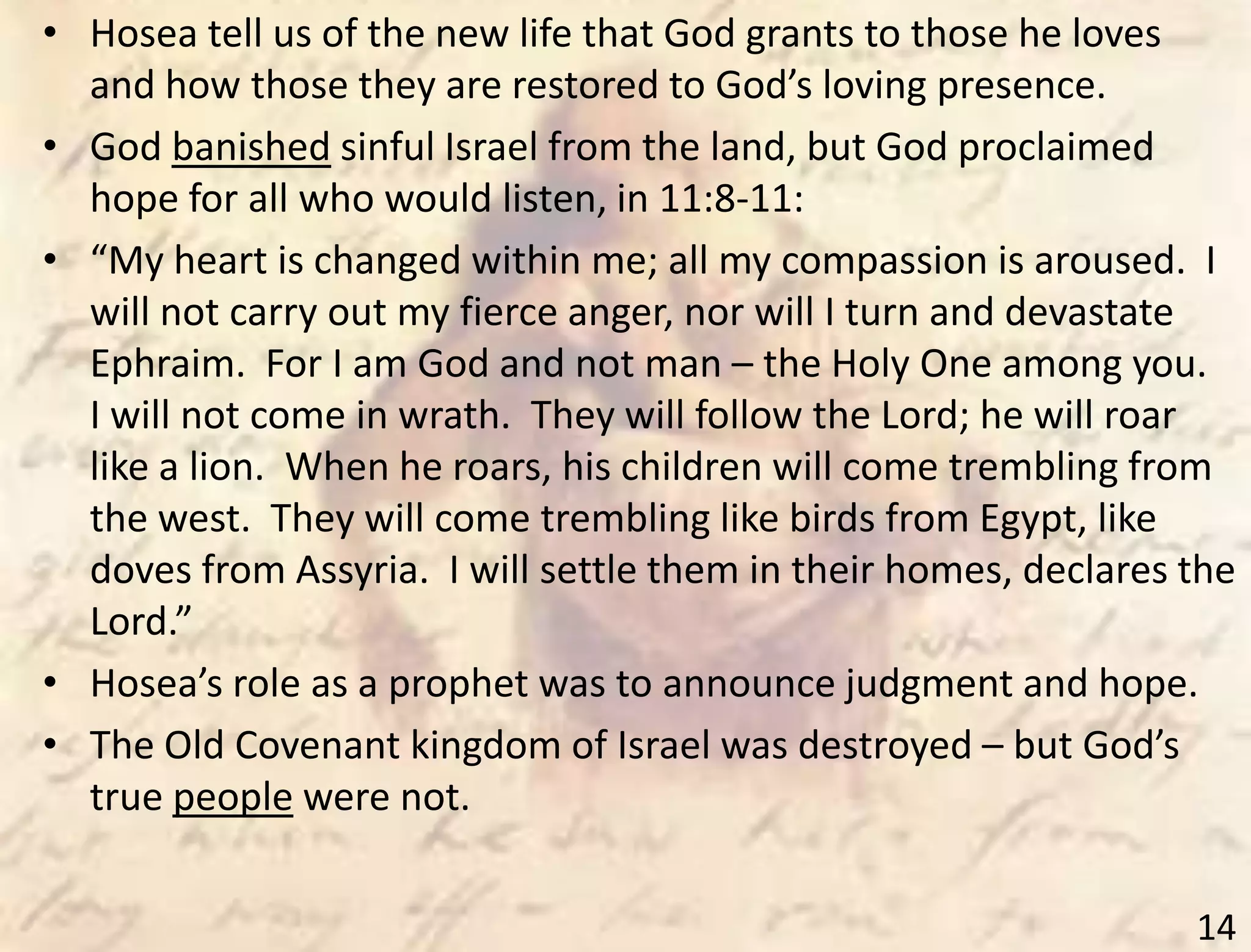 14
• Hosea tell us of the new life that God grants to those he loves
and how those they are restored to God’s loving presence.
• God banished sinful Israel from the land, but God proclaimed
hope for all who would listen, in 11:8-11:
• “My heart is changed within me; all my compassion is aroused. I
will not carry out my fierce anger, nor will I turn and devastate
Ephraim. For I am God and not man – the Holy One among you.
I will not come in wrath. They will follow the Lord; he will roar
like a lion. When he roars, his children will come trembling from
the west. They will come trembling like birds from Egypt, like
doves from Assyria. I will settle them in their homes, declares the
Lord.”
• Hosea’s role as a prophet was to announce judgment and hope.
• The Old Covenant kingdom of Israel was destroyed – but God’s
true people were not.
 