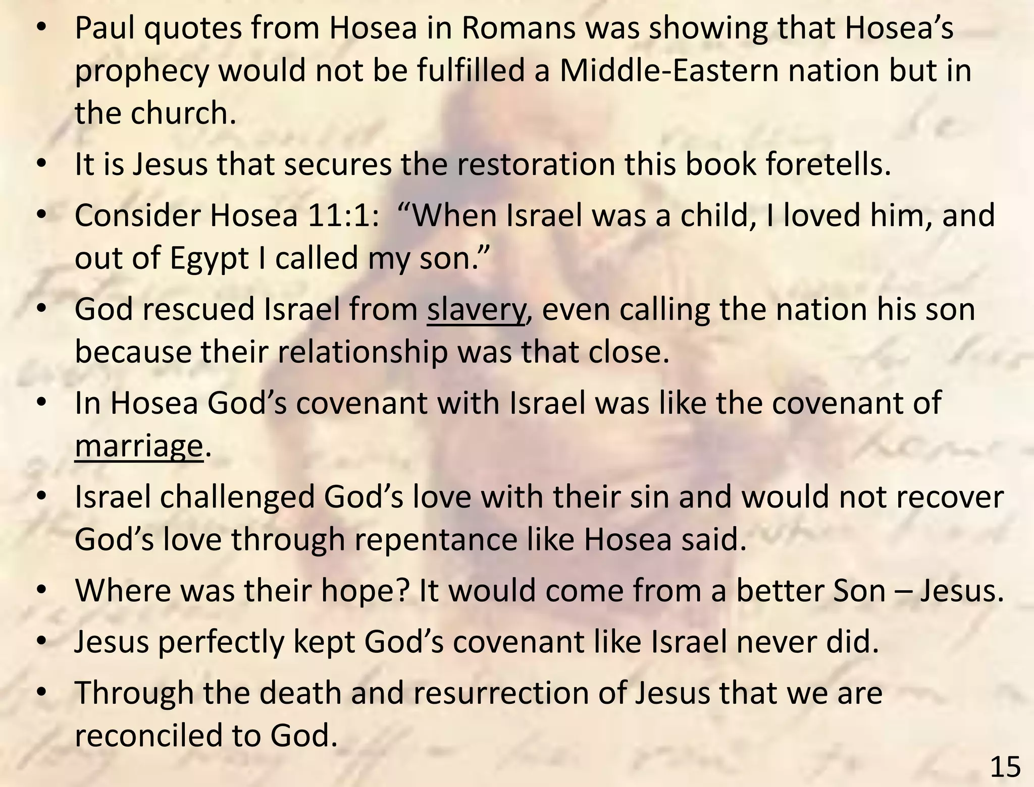 15
• Paul quotes from Hosea in Romans was showing that Hosea’s
prophecy would not be fulfilled a Middle-Eastern nation but in
the church.
• It is Jesus that secures the restoration this book foretells.
• Consider Hosea 11:1: “When Israel was a child, I loved him, and
out of Egypt I called my son.”
• God rescued Israel from slavery, even calling the nation his son
because their relationship was that close.
• In Hosea God’s covenant with Israel was like the covenant of
marriage.
• Israel challenged God’s love with their sin and would not recover
God’s love through repentance like Hosea said.
• Where was their hope? It would come from a better Son – Jesus.
• Jesus perfectly kept God’s covenant like Israel never did.
• Through the death and resurrection of Jesus that we are
reconciled to God.
 