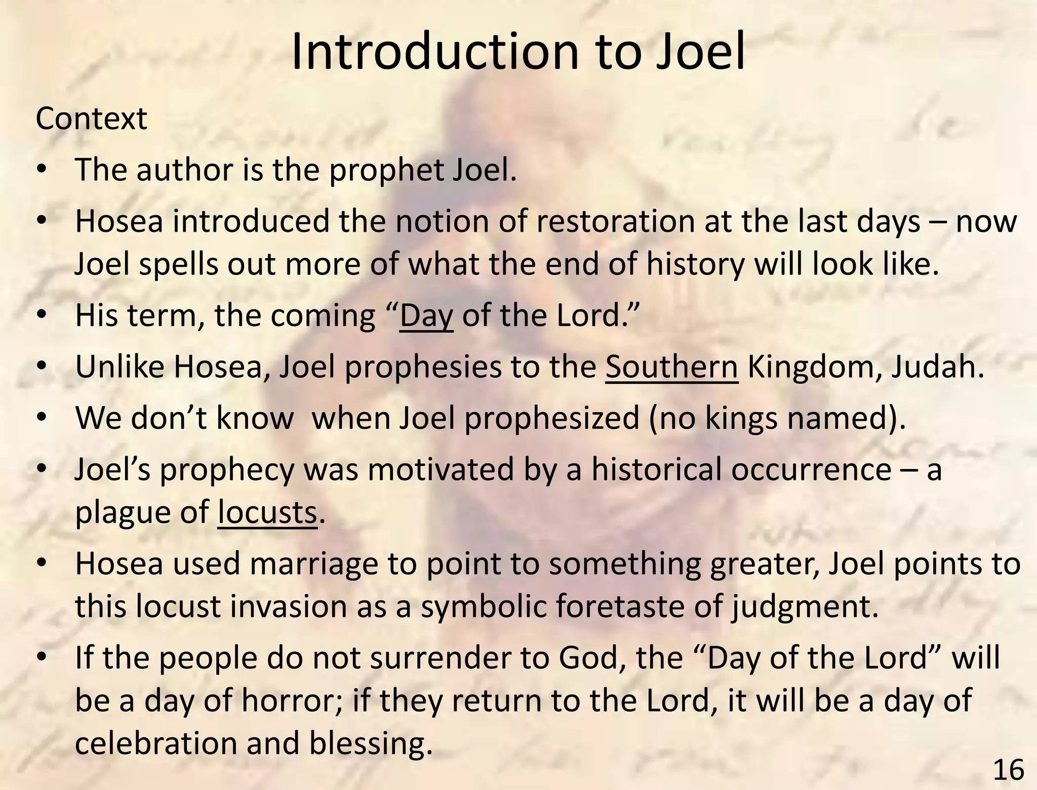 Introduction to Joel
16
Context
• The author is the prophet Joel.
• Hosea introduced the notion of restoration at the last days – now
Joel spells out more of what the end of history will look like.
• His term, the coming “Day of the Lord.”
• Unlike Hosea, Joel prophesies to the Southern Kingdom, Judah.
• We don’t know when Joel prophesized (no kings named).
• Joel’s prophecy was motivated by a historical occurrence – a
plague of locusts.
• Hosea used marriage to point to something greater, Joel points to
this locust invasion as a symbolic foretaste of judgment.
• If the people do not surrender to God, the “Day of the Lord” will
be a day of horror; if they return to the Lord, it will be a day of
celebration and blessing.
 