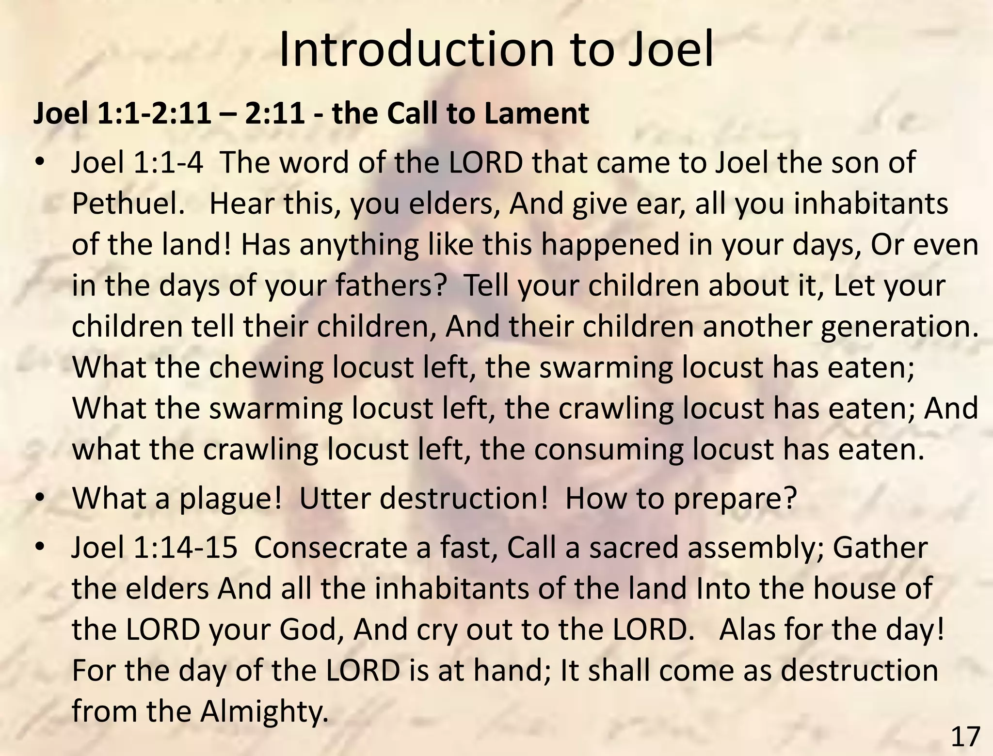 Introduction to Joel
17
Joel 1:1-2:11 – 2:11 - the Call to Lament
• Joel 1:1-4 The word of the LORD that came to Joel the son of
Pethuel. Hear this, you elders, And give ear, all you inhabitants
of the land! Has anything like this happened in your days, Or even
in the days of your fathers? Tell your children about it, Let your
children tell their children, And their children another generation.
What the chewing locust left, the swarming locust has eaten;
What the swarming locust left, the crawling locust has eaten; And
what the crawling locust left, the consuming locust has eaten.
• What a plague! Utter destruction! How to prepare?
• Joel 1:14-15 Consecrate a fast, Call a sacred assembly; Gather
the elders And all the inhabitants of the land Into the house of
the LORD your God, And cry out to the LORD. Alas for the day!
For the day of the LORD is at hand; It shall come as destruction
from the Almighty.
 